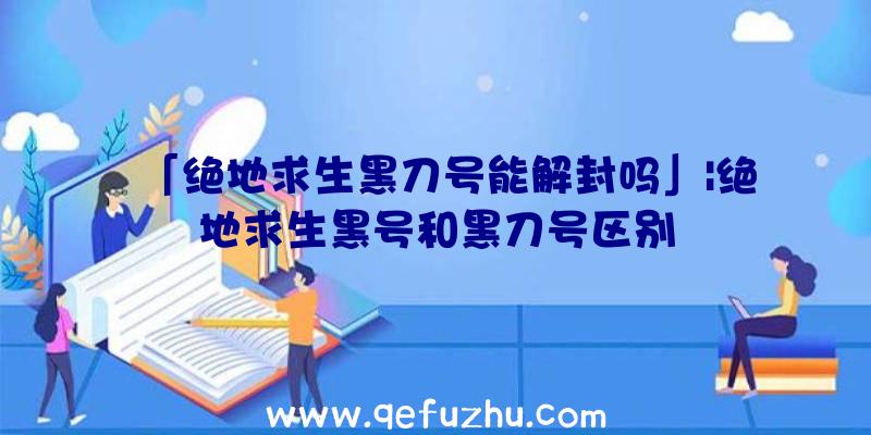 「绝地求生黑刀号能解封吗」|绝地求生黑号和黑刀号区别